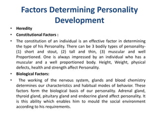 Factors Determining Personality
Development
• Heredity
• Constitutional Factors :
• The constitution of an individual is an effective factor in determining
the type of his Personality. There can be 3 bodily types of personality-
(1) short and stout, (2) tall and thin, (3) muscular and well
Proportioned. One is always impressed by an individual who has a
muscular and a well proportioned body. Height, Weight, physical
defects, health and strength affect Personality.
• Biological Factors:
• The working of the nervous system, glands and blood chemistry
determines our characteristics and habitual modes of behavior. These
factors form the biological basis of our personality. Adrenal gland,
thyroid gland, pituitary gland and endocrine gland affect personality. It
is this ability which enables him to mould the social environment
according to his requirements.
 