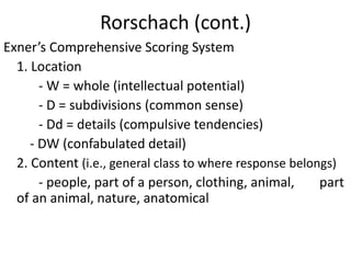 Rorschach (cont.)
Exner’s Comprehensive Scoring System
1. Location
- W = whole (intellectual potential)
- D = subdivisions (common sense)
- Dd = details (compulsive tendencies)
- DW (confabulated detail)
2. Content (i.e., general class to where response belongs)
- people, part of a person, clothing, animal, part
of an animal, nature, anatomical
 