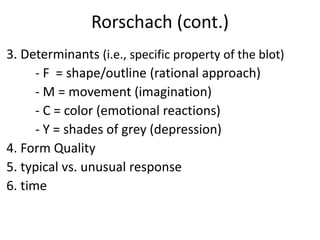 Rorschach (cont.)
3. Determinants (i.e., specific property of the blot)
- F = shape/outline (rational approach)
- M = movement (imagination)
- C = color (emotional reactions)
- Y = shades of grey (depression)
4. Form Quality
5. typical vs. unusual response
6. time
 