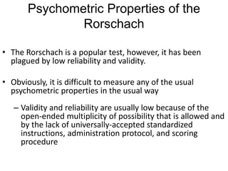 Psychometric Properties of the
Rorschach
• The Rorschach is a popular test, however, it has been
plagued by low reliability and validity.
• Obviously, it is difficult to measure any of the usual
psychometric properties in the usual way
– Validity and reliability are usually low because of the
open-ended multiplicity of possibility that is allowed and
by the lack of universally-accepted standardized
instructions, administration protocol, and scoring
procedure
 