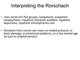Interpreting the Rorschach
• Uses norms for five groups: nonpatient, outpatient
nonpsychotic, inpatient character problem, inpatient
depressive, inpatient schizophrenics one
• Deviation from norms can mean an invalid protocol, or
brain damage, or emotional problems, or a low mental age
(or just an original person)
 
