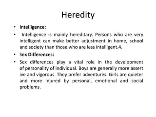 Heredity
• Intelligence:
• Intelligence is mainly hereditary. Persons who are very
intelligent can make better adjustment in home, school
and society than those who are less intelligent.4.
• Sex Differences:
• Sex differences play a vital role in the development
of personality of individual. Boys are generally more assert
ive and vigorous. They prefer adventures. Girls are quieter
and more injured by personal, emotional and social
problems.
 