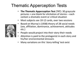 Thematic Apperception Tests
• The Thematic Apperception Test (TAT): 30 grayscale
pictures + one blank for elicitation of stories – each
contain a dramatic event or critical situation
• Most subjects see 10-12 cards, over two sessions
• Based on Murray's (1938) theory of 28 social needs
(sex, affiliation, dominance, achievement, attitudes
etc.)
• People would project into their story their needs
• Attention is paid to the protagonist in each story and
his/her environmental stressors
• Many variations on this 'story-telling' test exist
 