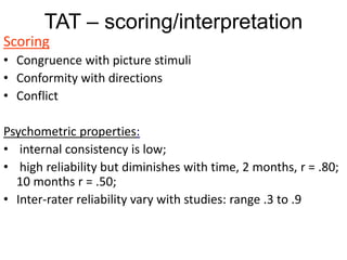 TAT – scoring/interpretation
Scoring
• Congruence with picture stimuli
• Conformity with directions
• Conflict
Psychometric properties:
• internal consistency is low;
• high reliability but diminishes with time, 2 months, r = .80;
10 months r = .50;
• Inter-rater reliability vary with studies: range .3 to .9
 