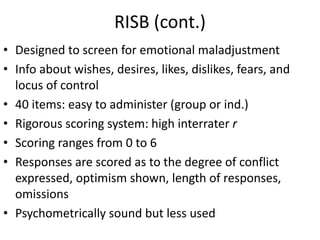 RISB (cont.)
• Designed to screen for emotional maladjustment
• Info about wishes, desires, likes, dislikes, fears, and
locus of control
• 40 items: easy to administer (group or ind.)
• Rigorous scoring system: high interrater r
• Scoring ranges from 0 to 6
• Responses are scored as to the degree of conflict
expressed, optimism shown, length of responses,
omissions
• Psychometrically sound but less used
 