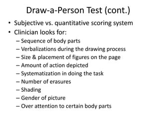 Draw-a-Person Test (cont.)
• Subjective vs. quantitative scoring system
• Clinician looks for:
– Sequence of body parts
– Verbalizations during the drawing process
– Size & placement of figures on the page
– Amount of action depicted
– Systematization in doing the task
– Number of erasures
– Shading
– Gender of picture
– Over attention to certain body parts
 