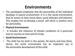 Environments
• The sociologists emphasize that the personality of the individual
develops in asocial environment. It is in the social environment,
that he comes to have moral ideas, social attitudes and interests.
This enables him to develop a social‘ self which is another term
for personality.
• Physical Environment:
• It includes the influence of climatic conditions of a particular
area or country on man and his living.
• Social Environment:
• The child has his birth in the society. He learns and lives there.
Hence, the social environment has an important say in
the personality development of the child.
 