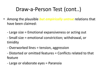 Draw-a-Person Test (cont..)
• Among the plausible but empirically untrue relations that
have been claimed:
- Large size = Emotional expansiveness or acting out
- Small size = emotional constriction; withdrawal, or
timidity
- Overworked lines = tension, aggression
- Distorted or omitted features = Conflicts related to that
feature
- Large or elaborate eyes = Paranoia
 