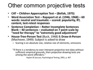Other common projective tests
• CAT – Children Apperception Test – (Bellak, 1975)
• Word Association Test – Rapaport et al. (1946, 1968) – 60
words: neutral and traumatic – scored: popularity, RT,
content, test-retest responses
• Sentence Completion – Rotter Incomplete Sentences
Blank – 40 sentences – evaluated on 7 point scale by
“need for therapy” to “extremely good adjustment”
• House-Tree-Person Test (Buck, 1948) & Draw-A-Person
(Machover, 1949): Subject is asked to draw
– Scoring is on absolute size, relative size of elements, omissions
"If there is a tendency to over-interpret projective test data without
sufficient empirical grounds, then projective drawing tests are
among the worst offenders."
Kaplan & Saccuzo, Psychological Testing, 2001, p. 467
 