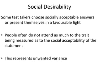 Social Desirability
Some test takers choose socially acceptable answers
or present themselves in a favourable light
• People often do not attend as much to the trait
being measured as to the social acceptability of the
statement
• This represents unwanted variance
 