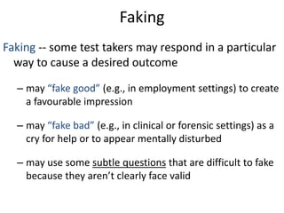 Faking
Faking -- some test takers may respond in a particular
way to cause a desired outcome
– may “fake good” (e.g., in employment settings) to create
a favourable impression
– may “fake bad” (e.g., in clinical or forensic settings) as a
cry for help or to appear mentally disturbed
– may use some subtle questions that are difficult to fake
because they aren’t clearly face valid
 
