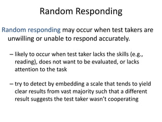 Random Responding
Random responding may occur when test takers are
unwilling or unable to respond accurately.
– likely to occur when test taker lacks the skills (e.g.,
reading), does not want to be evaluated, or lacks
attention to the task
– try to detect by embedding a scale that tends to yield
clear results from vast majority such that a different
result suggests the test taker wasn’t cooperating
 