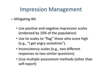 Impression Management
– Mitigating IM:
• Use positive and negative impression scales
(endorsed by 10% of the population)
• Use lie scales to “flag” those who score high
(e.g., “I get angry sometime”).
• Inconsistency scales (e.g., two different
responses to two similar questions)
• (Use multiple assessment methods (other than
self-report)
 