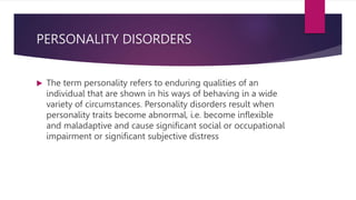 PERSONALITY DISORDERS
 The term personality refers to enduring qualities of an
individual that are shown in his ways of behaving in a wide
variety of circumstances. Personality disorders result when
personality traits become abnormal, i.e. become inflexible
and maladaptive and cause significant social or occupational
impairment or significant subjective distress
 