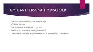 AVOIDANT PERSONALITY DISORDER
• Persistent feeling of tension and apprehension
• Inferiority complex
• Fear of criticism, disapproval or rejection
• Unwillingness to become involved with people
• Excessive preoccupation with being criticized or rejected in social situations
 
