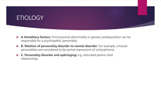 ETIOLOGY
 A Hereditary factors: Chromosomal abnormality or genetic predisposition can be
responsible for a psychopathic personality.
 B. Relation of personality disorder to mental disorder: For example, schizoid
personalities are considered to be partial expressions of schizophrenia.
 C. Personality disorder and upbringing: e.g. disturbed parent-child
relationships.
 