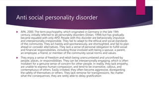 Anti social personality disorder
 APA, 2000. The term psychopathy, which originated in Germany in the late 19th
century, initially referred to all personality disorders (Dolan, 1994) but has gradually
became equated with only APD. People with this disorder are behaviorally impulsive
and interpersonally irresponsible. They fail to adapt to the ethical and social standards
of the community. They act hastily and spontaneously, are shortsighted, and fail to plan
ahead or consider alternatives. They lack a sense of personal obligation to fulfill social
and financial responsibilities, including those involved with being a spouse, a parent,
an employee, a friend, or member of the community social norms and values.
 They enjoy a sense of freedom and relish being unencumbered and unconfined by
people, places, or responsibilities. They can be interpersonally engaging, which is often
mistaken for a genuine sense of concern for other people. In reality, they lack empathy,
are unable to express human compassion, and tend to be insensitive, callous, and
contemptuous of others. Easily irritated, they often become aggressive, disregarding
the safety of themselves or others. They lack remorse for transgressions. No matter
what the consequences, they are rarely able to delay gratification
 