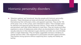 Histrionic personality disorders
 “Attention seeking” and “emotional” describe people with histrionic personality
disorders. These individuals are lively and dramatic and draw attention to
themselves by their enthusiasm, dress, and apparent openness. They are the “life
of the party” and, on the surface, seem interested in others. Their insatiable need
for attention and approval quickly becomes obvious. These needs are inflexible
and persistent, even after others attempt to meet them. They are moody and often
experience a sense of helplessness when others are disinterested in them. They are
sexually seductive in their attempts to gain attention and often are uncomfortable
within a single relationship. They are highly suggestible and have a tendency to
change opinions often. Their appearance is provocative and their speech dramatic.
They express strong opinions without supporting facts. Loyalty and fidelity are
lacking
 