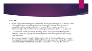 CLUSTER C
• These individuals seek mental health care when they have attacks of anxiety, spells
of immobilization, sexual impotence, and excessive fatigue. To change the
compulsive pattern, psychotherapy is needed. There may be short-term
pharmacologic intervention with an antidepressant or anxiolytic as an adjunct.
• A supportive nurse–patient relationship based on acceptance of the patient’s
need for order and rigidity will help the person have enough confidence to try
new behaviors.
• Examining the patient’s belief that underlies the dysfunctional behaviors can set
the stage for challenging the childhood thinking. Because the compulsive pattern
was established in childhood, it will take a long time to modify the behavior
 