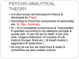 PSYCHO-ANALYTICAL
THEORY
 It is also known as Intra-psychic theory &
developed by Freud.
 According to Freud the components of personality
are Id, Ego, Superego.
 ID – Id is completely unconscious & inaccessible.
It operates according to the pleasure principle &
avoids pain. It can not act by itself. It can only
wish, imagine &demand. Id consists of Life
Instinct (hunger, thirst etc. ) & Death Instinct (
aggressive & destructive ).
 As long as we live we need food & water &
sometimes we take sudden actions.
 