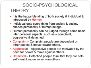 SOCIO-PSYCHOLOGICAL
THEORY
 It is the happy blending of both society & individual &
introduced by Horney.
 Individual gets every thing from society & society
shapes personality of human beings.
 Human personality can be judged through some basic
inter personal aspects, such as – complaint,
aggressive & detached.
 Complaint – Complaint people are dependent on
other people & move toward others.
 Aggressive – Aggressive people are motivated by the
need for power & move against others.
 Detached – Detached people think that they are self-
sufficient & move away from others.
 