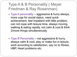 Type A & B Personality ( Meyer
Friedman & Ray Rosenman)
 Type A personality – aggressive & hurry always,
more urge for social status, need quick
achievement, feel impatient with little problem,
can not cope with leisure time, always moving,
walking & eating rapidly, not calm & cool & think
2/more things simultaneously.
 Type B Personality – not aggressive & hurry,
always calm & cool, play or make fun in leisure,
work according to satisfaction, say no to Stress,
HBP, Heart problems etc.
 
