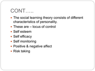 CONT…..
 The social learning theory consists of different
characteristics of personality.
 These are – locus of control
 Self esteem
 Self efficacy
 Self monitoring
 Positive & negative affect
 Risk taking
 
