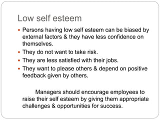 Low self esteem
 Persons having low self esteem can be biased by
external factors & they have less confidence on
themselves.
 They do not want to take risk.
 They are less satisfied with their jobs.
 They want to please others & depend on positive
feedback given by others.
Managers should encourage employees to
raise their self esteem by giving them appropriate
challenges & opportunities for success.
 