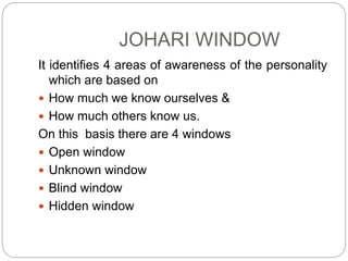 JOHARI WINDOW
It identifies 4 areas of awareness of the personality
which are based on
 How much we know ourselves &
 How much others know us.
On this basis there are 4 windows
 Open window
 Unknown window
 Blind window
 Hidden window
 