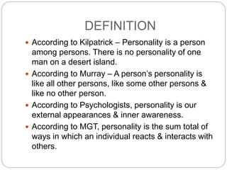 DEFINITION
 According to Kilpatrick – Personality is a person
among persons. There is no personality of one
man on a desert island.
 According to Murray – A person’s personality is
like all other persons, like some other persons &
like no other person.
 According to Psychologists, personality is our
external appearances & inner awareness.
 According to MGT, personality is the sum total of
ways in which an individual reacts & interacts with
others.
 