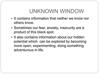 UNKNOWN WINDOW
 It contains information that neither we know nor
others know.
 Sometimes our fear, anxiety, insecurity are a
product of this black spot.
 It also contains information about our hidden
potential which can be explored by becoming
more open, experimenting, doing something
adventurous in life.
 