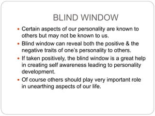 BLIND WINDOW
 Certain aspects of our personality are known to
others but may not be known to us.
 Blind window can reveal both the positive & the
negative traits of one’s personality to others.
 If taken positively, the blind window is a great help
in creating self awareness leading to personality
development.
 Of course others should play very important role
in unearthing aspects of our life.
 