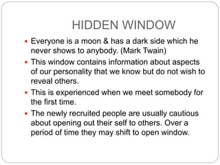 HIDDEN WINDOW
 Everyone is a moon & has a dark side which he
never shows to anybody. (Mark Twain)
 This window contains information about aspects
of our personality that we know but do not wish to
reveal others.
 This is experienced when we meet somebody for
the first time.
 The newly recruited people are usually cautious
about opening out their self to others. Over a
period of time they may shift to open window.
 