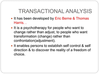TRANSACTIONAL ANALYSIS
 It has been developed by Eric Berne & Thomas
Harris. .
 It is a psychotherapy for people who want to
change rather than adjust, to people who want
transformation (change) rather than
confrontation(adjustment).
 It enables persons to establish self control & self
direction & to discover the reality of a freedom of
choice.
 