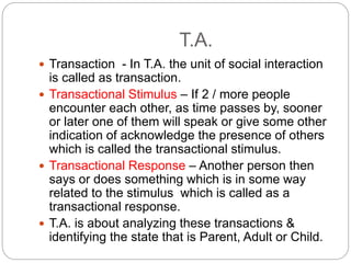 T.A.
 Transaction - In T.A. the unit of social interaction
is called as transaction.
 Transactional Stimulus – If 2 / more people
encounter each other, as time passes by, sooner
or later one of them will speak or give some other
indication of acknowledge the presence of others
which is called the transactional stimulus.
 Transactional Response – Another person then
says or does something which is in some way
related to the stimulus which is called as a
transactional response.
 T.A. is about analyzing these transactions &
identifying the state that is Parent, Adult or Child.
 