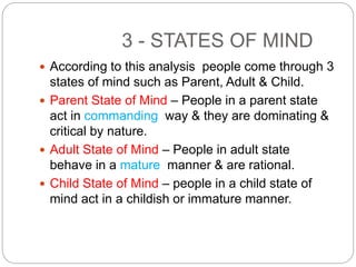 3 - STATES OF MIND
 According to this analysis people come through 3
states of mind such as Parent, Adult & Child.
 Parent State of Mind – People in a parent state
act in commanding way & they are dominating &
critical by nature.
 Adult State of Mind – People in adult state
behave in a mature manner & are rational.
 Child State of Mind – people in a child state of
mind act in a childish or immature manner.
 