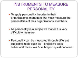 INSTRUMENTS TO MEASURE
PERSONALITY
 To apply personality theories in their
organizations, managers first must measure the
personalities of their organizations’ members.
 As personality is a subjective matter it is very
difficult to measure.
 Personality can be measured through different
subjective tools such as - projective tests,
behavioral measures & self-report questionnaires.
 