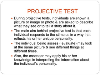 PROJECTIVE TEST
 During projective tests, individuals are shown a
picture or image or photo & are asked to describe
what they see or to tell a story about it.
 The main aim behind projective test is that each
individual responds to the stimulus in a way that
reflects his or her unique personality.
 The individual being assess ( evaluate) may look
at the same picture & see different things at
different times.
 Also, the assessor may apply his or her
knowledge in interpreting the information about
the individual’s personality.
 