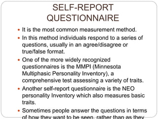 SELF-REPORT
QUESTIONNAIRE
 It is the most common measurement method.
 In this method individuals respond to a series of
questions, usually in an agree/disagree or
true/false format.
 One of the more widely recognized
questionnaires is the MMPI (Minnesota
Multiphasic Personality Inventory), a
comprehensive test assessing a variety of traits.
 Another self-report questionnaire is the NEO
personality Inventory which also measures basic
traits.
 Sometimes people answer the questions in terms
 