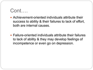 Cont….
 Achievement-oriented individuals attribute their
success to ability & their failures to lack of effort,
both are internal causes.
 Failure-oriented individuals attribute their failures
to lack of ability & they may develop feelings of
incompetence or even go on depression.
 