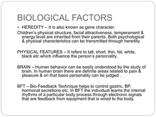 BIOLOGICAL FACTORS
 HEREDITY – It is also known as gene character.
Children’s physical structure, facial attractiveness, temperament &
energy level are inherited from their parents. Both psychological
& physical characteristics can be transmitted through heredity.
PHYSICAL FEATURES – It refers to tall, short, thin, fat, white,
black etc which influence the person’s personality.
BRAIN – Human behavior can be easily understood by the study of
brain. In human brain there are definite areas related to pain &
pleasure & on that basis personality can be judged .
BFT – Bio-Feedback Technique helps to control gastric, BP,
hormonal secretions etc. In BFT the individual learns the internal
rhythms of a particular body process through electronic signals
that are feedback from equipment that is wired to the body.
 