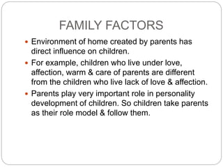 FAMILY FACTORS
 Environment of home created by parents has
direct influence on children.
 For example, children who live under love,
affection, warm & care of parents are different
from the children who live lack of love & affection.
 Parents play very important role in personality
development of children. So children take parents
as their role model & follow them.
 