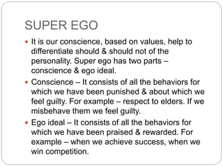 SUPER EGO
 It is our conscience, based on values, help to
differentiate should & should not of the
personality. Super ego has two parts –
conscience & ego ideal.
 Conscience – It consists of all the behaviors for
which we have been punished & about which we
feel guilty. For example – respect to elders. If we
misbehave them we feel guilty.
 Ego ideal – It consists of all the behaviors for
which we have been praised & rewarded. For
example – when we achieve success, when we
win competition.
 