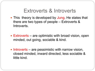 Extroverts & Introverts
 This theory is developed by Jung. He states that
there are two types of people – Extroverts &
Introverts.
 Extroverts – are optimistic with broad vision, open
minded, out going, sociable & kind.
 Introverts – are pessimistic with narrow vision,
closed minded, inward directed, less sociable &
little kind.
 
