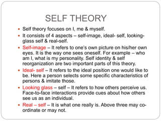 SELF THEORY
 Self theory focuses on I, me & myself.
 It consists of 4 aspects – self-image, ideal- self, looking-
glass self & real-self.
 Self-image – It refers to one’s own picture on his/her own
eyes. It is the way one sees oneself. For example – who
am I, what is my personality. Self identity & self
reorganization are two important parts of this theory.
 Ideal- self – It refers to the ideal position one would like to
be. Here a person selects some specific characteristics of
persons & imitate those.
 Looking glass – self – It refers to how others perceive us.
Face-to-face interactions provide cues about how others
see us as an individual.
 Real – self – It is what one really is. Above three may co-
ordinate or may not.
 