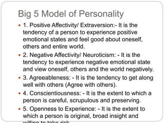 Big 5 Model of Personality
 1. Positive Affectivity/ Extraversion:- It is the
tendency of a person to experience positive
emotional states and feel good about oneself,
others and entire world.
 2. Negative Affectivity/ Neuroticism: - It is the
tendency to experience negative emotional state
and view oneself, others and the world negatively.
 3. Agreeableness: - It is the tendency to get along
well with others (Agree with others).
 4. Conscientiousness: - It is the extent to which a
person is careful, scrupulous and preserving.
 5. Openness to Experience: - It is the extent to
which a person is original, broad insight and
 
