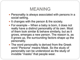 MEANING
 Personality is always associated with persons in a
social setting.
 It changes with the person & the society.
 For example – When a baby is born, it does not
really have a distinct personality of its own. Most
of them look similar & behave similarly, but as it
grows, emerges a new person. The reason is, as
it grows up, the surrounding factors shape up the
personality.
 The word personality is derived from the Greek
word “Persona” means Mask. So the study of
personality can be understood as the study of
invisible “masks” that people wear.
 