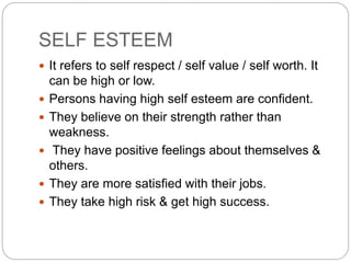 SELF ESTEEM
 It refers to self respect / self value / self worth. It
can be high or low.
 Persons having high self esteem are confident.
 They believe on their strength rather than
weakness.
 They have positive feelings about themselves &
others.
 They are more satisfied with their jobs.
 They take high risk & get high success.
 