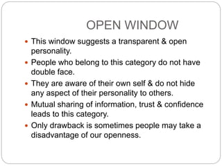 OPEN WINDOW
 This window suggests a transparent & open
personality.
 People who belong to this category do not have
double face.
 They are aware of their own self & do not hide
any aspect of their personality to others.
 Mutual sharing of information, trust & confidence
leads to this category.
 Only drawback is sometimes people may take a
disadvantage of our openness.
 