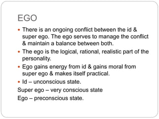 EGO
 There is an ongoing conflict between the id &
super ego. The ego serves to manage the conflict
& maintain a balance between both.
 The ego is the logical, rational, realistic part of the
personality.
 Ego gains energy from id & gains moral from
super ego & makes itself practical.
 Id – unconscious state.
Super ego – very conscious state
Ego – preconscious state.
 